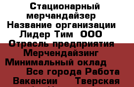 Стационарный мерчандайзер › Название организации ­ Лидер Тим, ООО › Отрасль предприятия ­ Мерчендайзинг › Минимальный оклад ­ 23 000 - Все города Работа » Вакансии   . Тверская обл.,Нелидово г.